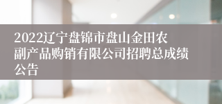 2022辽宁盘锦市盘山金田农副产品购销有限公司招聘总成绩公告