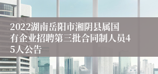 2022湖南岳阳市湘阴县属国有企业招聘第三批合同制人员45人公告