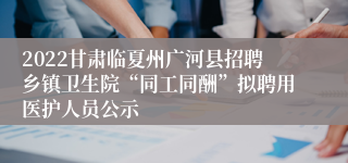 2022甘肃临夏州广河县招聘乡镇卫生院“同工同酬”拟聘用医护人员公示