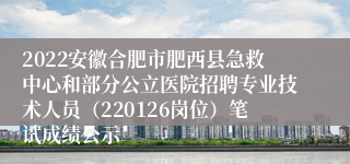 2022安徽合肥市肥西县急救中心和部分公立医院招聘专业技术人员（220126岗位）笔试成绩公示