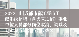 2022四川成都市都江堰市卫健系统招聘（含支医定招）事业单位人员部分岗位取消、调减及划定总成绩合格分数线公告