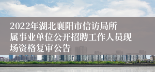 2022年湖北襄阳市信访局所属事业单位公开招聘工作人员现场资格复审公告