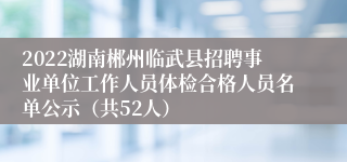 2022湖南郴州临武县招聘事业单位工作人员体检合格人员名单公示（共52人）