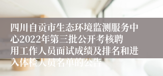 四川自贡市生态环境监测服务中心2022年第三批公开考核聘用工作人员面试成绩及排名和进入体检人员名单的公告