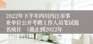2022年下半年四川内江市事业单位公开考聘工作人员笔试报名统计  （截止到2022年12月12日11:00）
