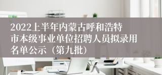 2022上半年内蒙古呼和浩特市本级事业单位招聘人员拟录用名单公示（第九批）