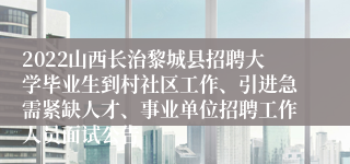 2022山西长治黎城县招聘大学毕业生到村社区工作、引进急需紧缺人才、事业单位招聘工作人员面试公告