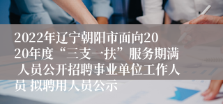 2022年辽宁朝阳市面向2020年度“三支一扶”服务期满 人员公开招聘事业单位工作人员 拟聘用人员公示