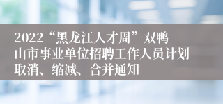 2022“黑龙江人才周”双鸭山市事业单位招聘工作人员计划取消、缩减、合并通知