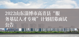 2022山东淄博市高青县“服务基层人才专项”计划招募面试公告