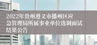 2022年贵州遵义市播州区应急管理局所属事业单位选调面试结果公告