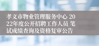 孝义市物业管理服务中心 2022年度公开招聘工作人员 笔试成绩查询及资格复审公告