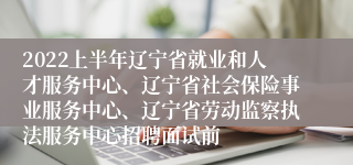 2022上半年辽宁省就业和人才服务中心、辽宁省社会保险事业服务中心、辽宁省劳动监察执法服务中心招聘面试前