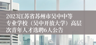 2023江苏省苏州市吴中中等专业学校（吴中开放大学）高层次青年人才选聘6人公告