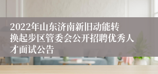 2022年山东济南新旧动能转换起步区管委会公开招聘优秀人才面试公告