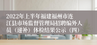 2022年上半年福建福州市连江县市场监督管理局招聘编外人员（递补）体检结果公示（四）