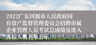 2022广东河源市人民政府国有资产监督管理委员会招聘市属企业管理人员考试总成绩及进入体检人员名单公示