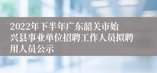 2022年下半年广东韶关市始兴县事业单位招聘工作人员拟聘用人员公示