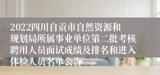 2022四川自贡市自然资源和规划局所属事业单位第二批考核聘用人员面试成绩及排名和进入体检人员名单公告