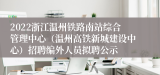 2022浙江温州铁路南站综合管理中心（温州高铁新城建设中心）招聘编外人员拟聘公示