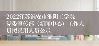 2022江苏淮安市淮阴工学院党委宣传部（新闻中心）工作人员拟录用人员公示