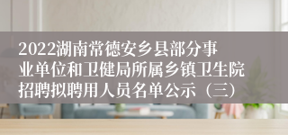 2022湖南常德安乡县部分事业单位和卫健局所属乡镇卫生院招聘拟聘用人员名单公示（三）