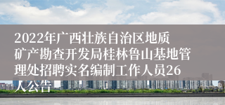 2022年广西壮族自治区地质矿产勘查开发局桂林鲁山基地管理处招聘实名编制工作人员26人公告