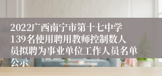 2022广西南宁市第十七中学139名使用聘用教师控制数人员拟聘为事业单位工作人员名单公示