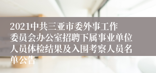 2021中共三亚市委外事工作委员会办公室招聘下属事业单位人员体检结果及入围考察人员名单公告