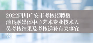 2022四川广安市考核招聘岳池县融媒体中心艺术专业技术人员考核结果及考核递补有关事宜公告