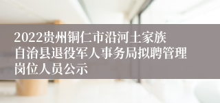 2022贵州铜仁市沿河土家族自治县退役军人事务局拟聘管理岗位人员公示