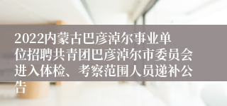 2022内蒙古巴彦淖尔事业单位招聘共青团巴彦淖尔市委员会进入体检、考察范围人员递补公告