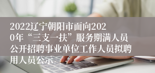 2022辽宁朝阳市面向2020年“三支一扶”服务期满人员公开招聘事业单位工作人员拟聘用人员公示