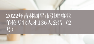 2022年吉林四平市引进事业单位专业人才136人公告（2号）