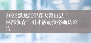 2022黑龙江伊春大箐山县“林都优青”引才活动资格确认公告