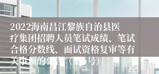 2022海南昌江黎族自治县医疗集团招聘人员笔试成绩、笔试合格分数线、面试资格复审等有关事项的公告（第6号）