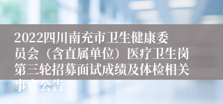 2022四川南充市卫生健康委员会（含直属单位）医疗卫生岗第三轮招募面试成绩及体检相关事宜公告