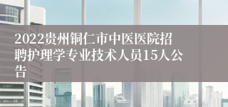 2022贵州铜仁市中医医院招聘护理学专业技术人员15人公告