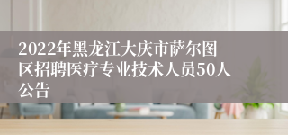 2022年黑龙江大庆市萨尔图区招聘医疗专业技术人员50人公告