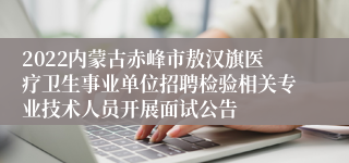 2022内蒙古赤峰市敖汉旗医疗卫生事业单位招聘检验相关专业技术人员开展面试公告