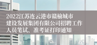 2022江苏连云港市赣榆城市建设发展集团有限公司招聘工作人员笔试、准考证打印通知