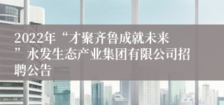 2022年“才聚齐鲁成就未来”水发生态产业集团有限公司招聘公告