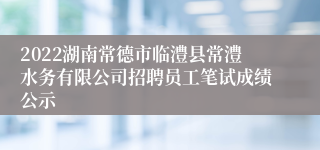 2022湖南常德市临澧县常澧水务有限公司招聘员工笔试成绩公示