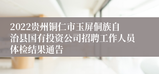 2022贵州铜仁市玉屏侗族自治县国有投资公司招聘工作人员体检结果通告