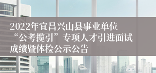 2022年宜昌兴山县事业单位“公考揽引”专项人才引进面试成绩暨体检公示公告