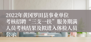 2022年黄冈罗田县事业单位考核招聘“三支一扶”服务期满人员考核结果及拟进入体检人员公示