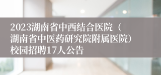 2023湖南省中西结合医院（湖南省中医药研究院附属医院）校园招聘17人公告