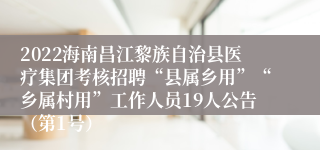 2022海南昌江黎族自治县医疗集团考核招聘“县属乡用”“乡属村用”工作人员19人公告（第1号）