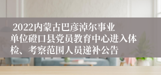  2022内蒙古巴彦淖尔事业单位磴口县党员教育中心进入体检、考察范围人员递补公告