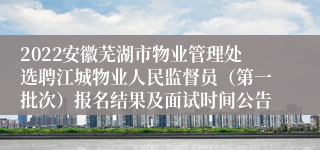 2022安徽芜湖市物业管理处选聘江城物业人民监督员（第一批次）报名结果及面试时间公告